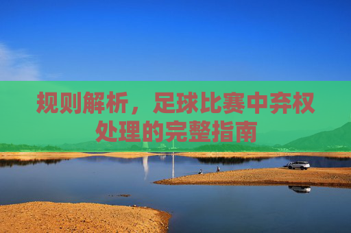 规则解析，足球比赛中弃权处理的完整指南
