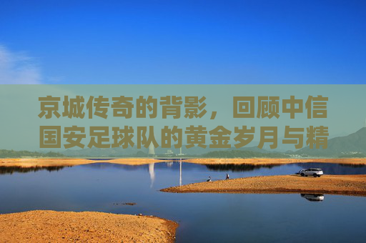 京城传奇的背影，回顾中信国安足球队的黄金岁月与精神传承