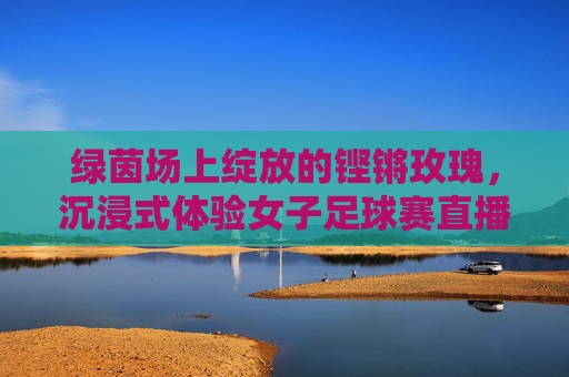 绿茵场上绽放的铿锵玫瑰，沉浸式体验女子足球赛直播的激情与魅力