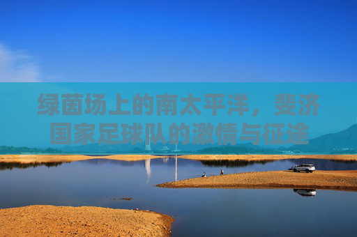 绿茵场上的南太平洋，斐济国家足球队的激情与征途