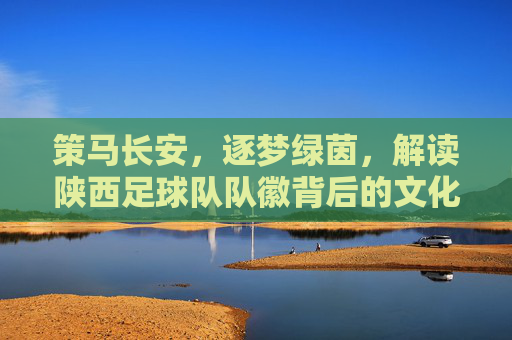 策马长安，逐梦绿茵，解读陕西足球队队徽背后的文化密码