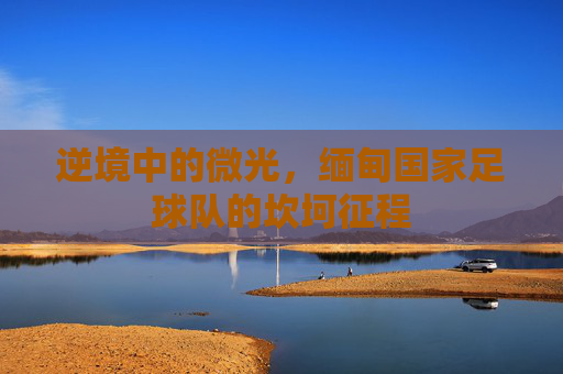 逆境中的微光，缅甸国家足球队的坎坷征程