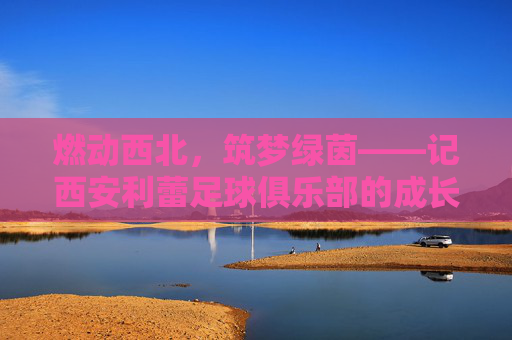 燃动西北，筑梦绿茵——记西安利蕾足球俱乐部的成长之路