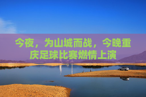 今夜，为山城而战，今晚重庆足球比赛燃情上演