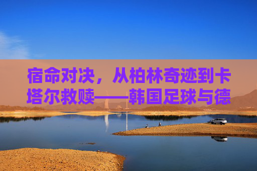 宿命对决，从柏林奇迹到卡塔尔救赎——韩国足球与德国足球的恩怨情仇