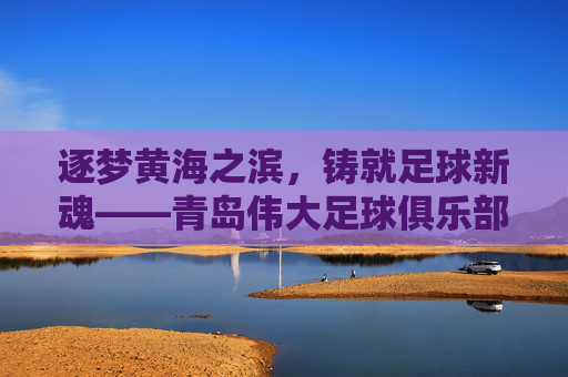 逐梦黄海之滨，铸就足球新魂——青岛伟大足球俱乐部的非凡征途