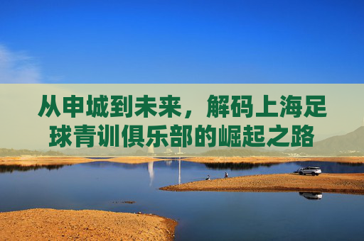 从申城到未来，解码上海足球青训俱乐部的崛起之路