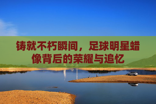 铸就不朽瞬间，足球明星蜡像背后的荣耀与追忆