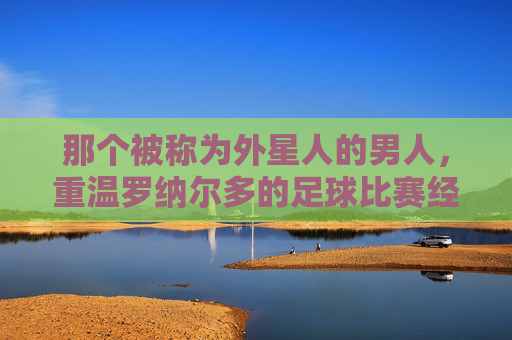 那个被称为外星人的男人，重温罗纳尔多的足球比赛经典时刻