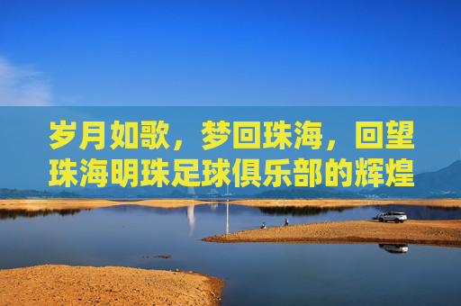 岁月如歌，梦回珠海，回望珠海明珠足球俱乐部的辉煌岁月