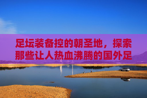 足坛装备控的朝圣地，探索那些让人热血沸腾的国外足球装备网站