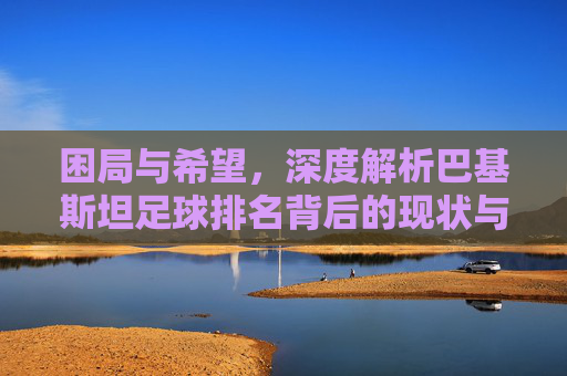 困局与希望，深度解析巴基斯坦足球排名背后的现状与挑战