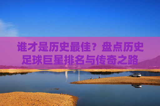 谁才是历史最佳？盘点历史足球巨星排名与传奇之路
