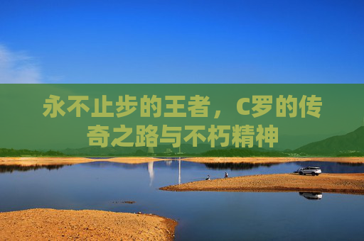 永不止步的王者，C罗的传奇之路与不朽精神