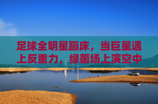 足球全明星蹦床，当巨星遇上反重力，绿茵场上演空中飞人奇观