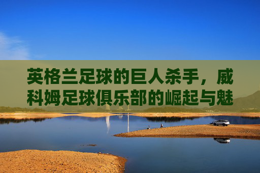 英格兰足球的巨人杀手，威科姆足球俱乐部的崛起与魅力