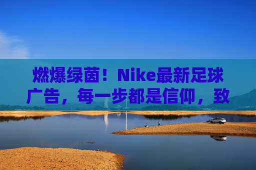 燃爆绿茵！Nike最新足球广告，每一步都是信仰，致敬永不言弃的足球魂