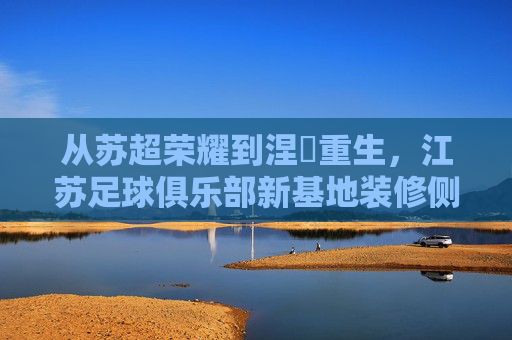 从苏超荣耀到涅槃重生，江苏足球俱乐部新基地装修侧记
