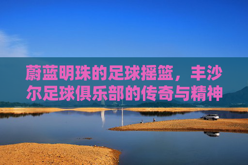 蔚蓝明珠的足球摇篮，丰沙尔足球俱乐部的传奇与精神
