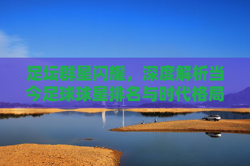 足坛群星闪耀，深度解析当今足球球星排名与时代格局