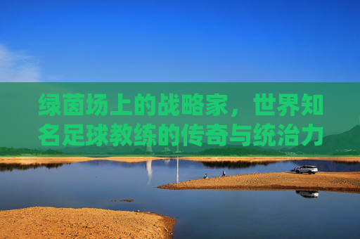 绿茵场上的战略家，世界知名足球教练的传奇与统治力
