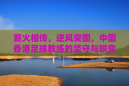 薪火相传，逆风突围，中国香港足球教练的坚守与蜕变