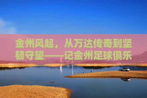 金州风起，从万达传奇到坚韧守望——记金州足球俱乐部的岁月长歌