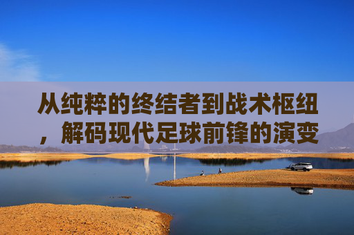 从纯粹的终结者到战术枢纽，解码现代足球前锋的演变与艺术
