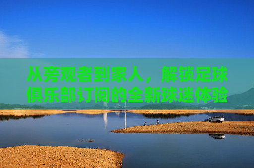 从旁观者到家人，解锁足球俱乐部订阅的全新球迷体验