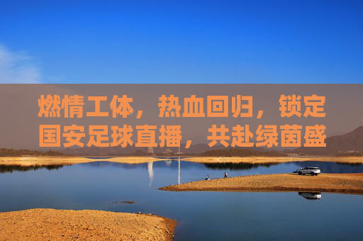 燃情工体，热血回归，锁定国安足球直播，共赴绿茵盛宴
