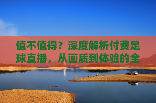 值不值得？深度解析付费足球直播，从画质到体验的全面升级