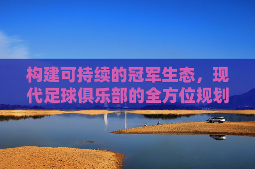 构建可持续的冠军生态，现代足球俱乐部的全方位规划之道