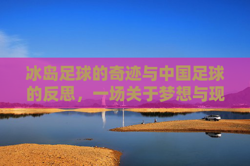 冰岛足球的奇迹与中国足球的反思，一场关于梦想与现实的深度对话
