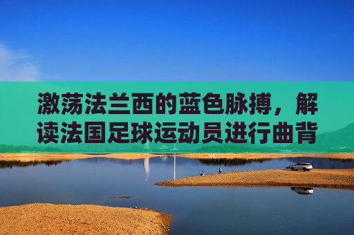 激荡法兰西的蓝色脉搏，解读法国足球运动员进行曲背后的荣耀与激情