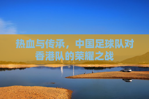 热血与传承，中国足球队对香港队的荣耀之战