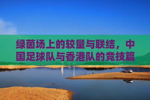 绿茵场上的较量与联结，中国足球队与香港队的竞技篇章