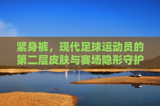 紧身裤，现代足球运动员的第二层皮肤与赛场隐形守护者