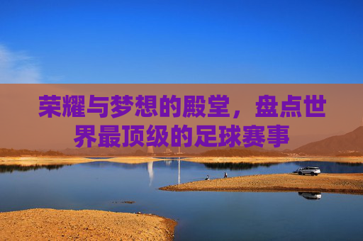 荣耀与梦想的殿堂，盘点世界最顶级的足球赛事