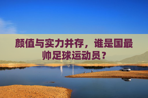 颜值与实力并存，谁是国最帅足球运动员？