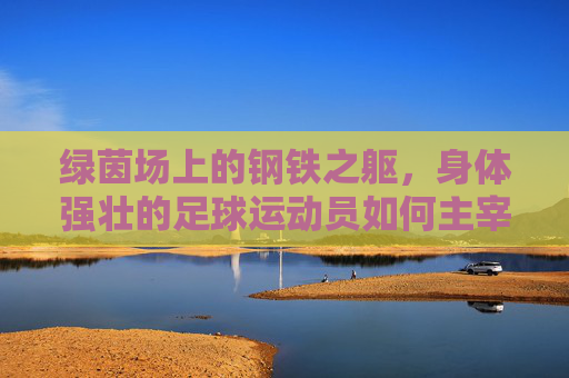 绿茵场上的钢铁之躯，身体强壮的足球运动员如何主宰比赛