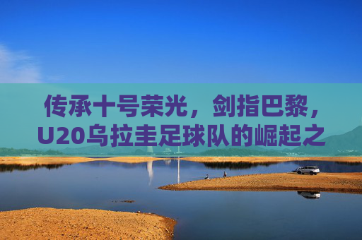 传承十号荣光，剑指巴黎，U20乌拉圭足球队的崛起之路