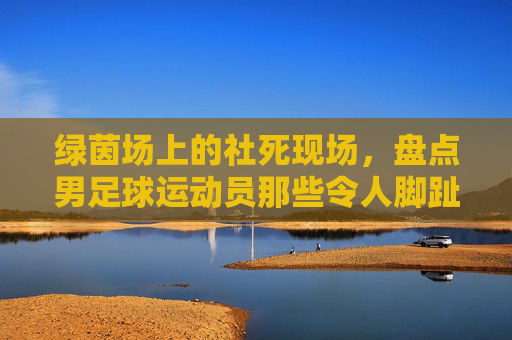 绿茵场上的社死现场，盘点男足球运动员那些令人脚趾扣地的尴尬瞬间
