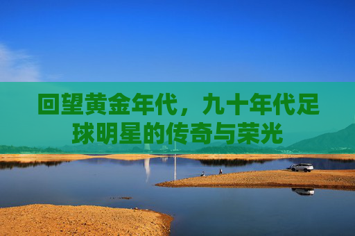 回望黄金年代，九十年代足球明星的传奇与荣光