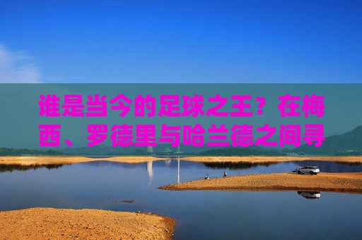 谁是当今的足球之王？在梅西、罗德里与哈兰德之间寻找答案