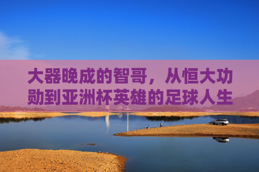 大器晚成的智哥，从恒大功勋到亚洲杯英雄的足球人生