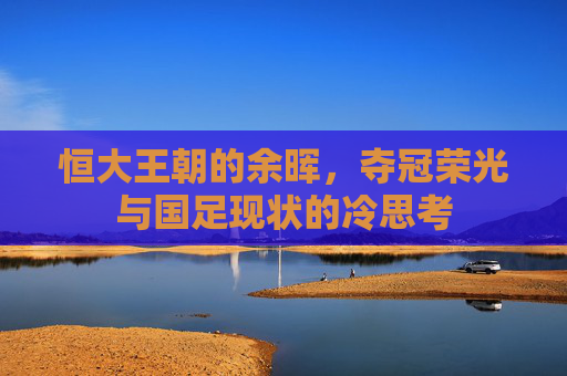 恒大王朝的余晖，夺冠荣光与国足现状的冷思考