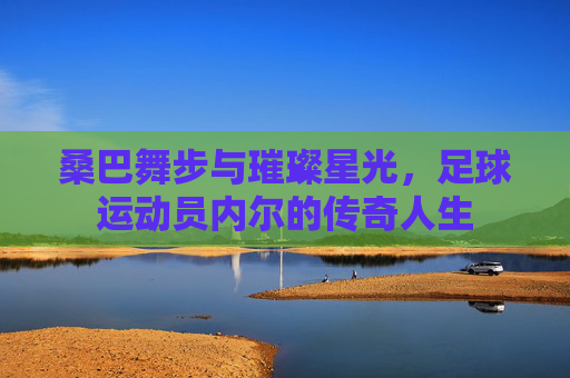 桑巴舞步与璀璨星光，足球运动员内尔的传奇人生