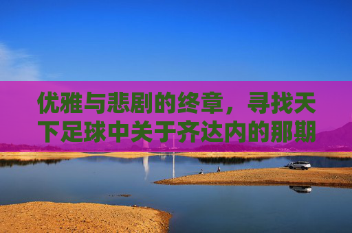 优雅与悲剧的终章，寻找天下足球中关于齐达内的那期节目