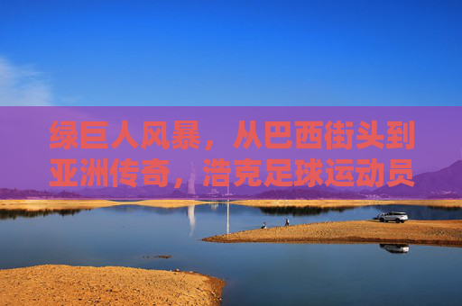绿巨人风暴，从巴西街头到亚洲传奇，浩克足球运动员的非凡旅程