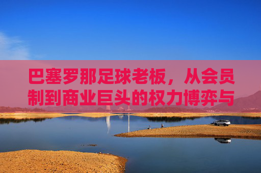 巴塞罗那足球老板，从会员制到商业巨头的权力博弈与艰难重建